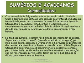 SUMÉRIOS E ACADIANOSSUMÉRIOS E ACADIANOS
Curiosidades:Curiosidades:
• O mito sumério de Gilgamesh conta os feitos do rei da cidade de
Uruk, Gilgamesh, que parte em uma jornada de aventuras em busca da
imortalidade, nesta busca encontra as duas únicas pessoas imortais:
Utanapistim e sua esposa, estes contam à Gilgamesh como
conquistaram tal sorte, esta é a história do dilúvio. O casal recebeu o
dom da imortalidade ao sobreviver ao dilúvio que consumiu a raça
humana.
• Na tradição suméria, o homem foi dizimado por incomodar os deuses.
Segundo este mito, o deus Ea (deus da sabedoria e das águas), por
meio de um sonho, apareceu a Utanapistim e lhe revelou as pretensões
dos deuses de exterminar os humanos através de um dilúvio. Ea pede a
Utanapistim que renuncie aos bens materiais e conserve o coração
puro. Utanapistim, então, reúne sua família e constrói a embarcação
que lhe foi ordenada por Ea, estes ficam por sete dias debaixo do
dilúvio que consome com os humanos.
Prof. Douglas Barraqui
www.dougnahistoria.blogspot.com
 