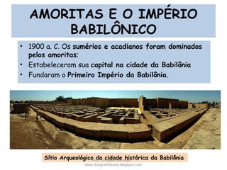 AMORITAS E O IMPÉRIO
BABILÔNICO
• 1900 a. C. Os sumérios e acadianos foram dominados
pelos amoritas;
• Estabeleceram sua capital na cidade da Babilônia
• Fundaram o Primeiro Império da Babilônia.
Sítio Arqueológico da cidade histórica da BabilôniaProf. Douglas Barraqui
www.dougnahistoria.blogspot.com
 