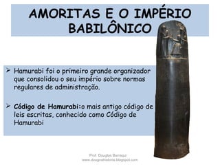AMORITAS E O IMPÉRIO
BABILÔNICO
 Hamurabi foi o primeiro grande organizador
que consolidou o seu império sobre normas
regulares de administração.
 Código de Hamurabi:o mais antigo código de
leis escritas, conhecido como Código de
Hamurabi
Prof. Douglas Barraqui
www.dougnahistoria.blogspot.com
 
