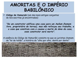 AMORITAS E O IMPÉRIO
BABILÔNICO
 Código de Hamurabi (um dos mais antigos conjuntos
de leis escritas já encontrados):
"Se um construtor edificou uma casa para um Awilum (homem
livre, proprietário de terras), mas não reforçou seu trabalho, e
a casa que construiu caiu e causou a morte do dono da casa,
esse construtor será morto".
A essência do Código de Hamurábi consiste no que os juristas chamam
de “lei de talião”, a história do “olho por olho, dente por dente” 
Prof. Douglas Barraqui
www.dougnahistoria.blogspot.com
 