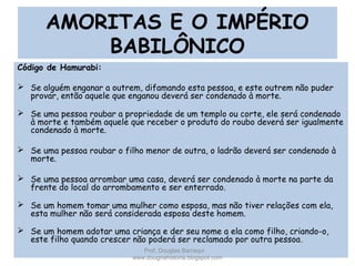 AMORITAS E O IMPÉRIO
BABILÔNICO
Código de Hamurabi:
 Se alguém enganar a outrem, difamando esta pessoa, e este outrem não puder
provar, então aquele que enganou deverá ser condenado à morte.
 Se uma pessoa roubar a propriedade de um templo ou corte, ele será condenado
à morte e também aquele que receber o produto do roubo deverá ser igualmente
condenado à morte.
 Se uma pessoa roubar o filho menor de outra, o ladrão deverá ser condenado à
morte.
 Se uma pessoa arrombar uma casa, deverá ser condenado à morte na parte da
frente do local do arrombamento e ser enterrado.
 Se um homem tomar uma mulher como esposa, mas não tiver relações com ela,
esta mulher não será considerada esposa deste homem.
 Se um homem adotar uma criança e der seu nome a ela como filho, criando-o,
este filho quando crescer não poderá ser reclamado por outra pessoa.
Prof. Douglas Barraqui
www.dougnahistoria.blogspot.com
 