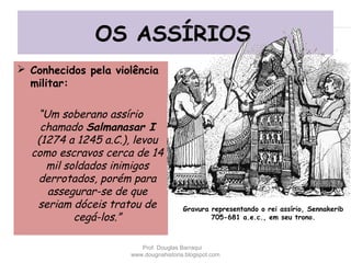 OS ASSÍRIOS
 Conhecidos pela violência
militar:
“Um soberano assírio
chamado Salmanasar I
(1274 a 1245 a.C.), levou
como escravos cerca de 14
mil soldados inimigos
derrotados, porém para
assegurar-se de que
seriam dóceis tratou de
cegá-los.”
Gravura representando o rei assírio, Sennakerib
705-681 a.e.c., em seu trono.
Prof. Douglas Barraqui
www.dougnahistoria.blogspot.com
 