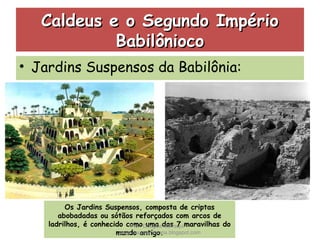 Caldeus e o Segundo ImpérioCaldeus e o Segundo Império
BabilôniocoBabilônioco
• Jardins Suspensos da Babilônia:
Os Jardins Suspensos, composta de criptas
abobadadas ou sótãos reforçados com arcos de
ladrilhos, é conhecido como uma das 7 maravilhas do
mundo antigo.
Prof. Douglas Barraqui
www.dougnahistoria.blogspot.com
 