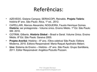 Referências:
• AZEVEDO, Gislane Campos; SERIACOPI, Reinaldo. Projeto Teláris:
história 6º ano. São Paulo: Ática, 1º ed., 2012.
• CAPELLARI, Marcos Alexandre; NOGUEIRA, Fausto Henrique Gomes.
História: ser protagonista - Volume único. Ensino Médio. 1ª Ed. São Paulo:
SM. 2010.
• COTRIM, Gilberto. História Global – Brasil e Geral. Volume Único. Ensino
Médio. 8ª Ed. São Paulo: Saraiva 2005.
• Projeto Araribá: História – 6º ano. /Obra coletiva/ São Paulo: Editora
Moderna, 2010. Editora Responsável: Maria Raquel Apolinário Melani.
• Uno: Sistema de Ensino – História – 6º ano. São Paulo: Grupo Santillana,
2011. Editor Responsável: Angélica Pizzutto Pozzani.
Prof. Douglas Barraqui
www.dougnahistoria.blogspot.com
 