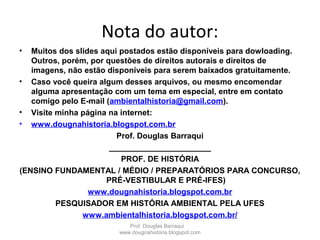 Nota do autor:
• Muitos dos slides aqui postados estão disponíveis para dowloading.
Outros, porém, por questões de direitos autorais e direitos de
imagens, não estão disponíveis para serem baixados gratuitamente.
• Caso você queira algum desses arquivos, ou mesmo encomendar
alguma apresentação com um tema em especial, entre em contato
comigo pelo E-mail (ambientalhistoria@gmail.com).
• Visite minha página na internet:
• www.dougnahistoria.blogspot.com.br
Prof. Douglas Barraqui
_______________________
PROF. DE HISTÓRIA
(ENSINO FUNDAMENTAL / MÉDIO / PREPARATÓRIOS PARA CONCURSO,
PRÉ-VESTIBULAR E PRÉ-IFES)
www.dougnahistoria.blogspot.com.br
PESQUISADOR EM HISTÓRIA AMBIENTAL PELA UFES
www.ambientalhistoria.blogspot.com.br/
Prof. Douglas Barraqui
www.dougnahistoria.blogspot.com
 