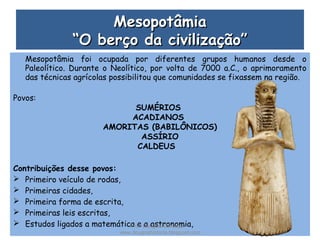 MesopotâmiaMesopotâmia
“O berço da civilização”“O berço da civilização”
Mesopotâmia foi ocupada por diferentes grupos humanos desde o
Paleolítico. Durante o Neolítico, por volta de 7000 a.C., o aprimoramento
das técnicas agrícolas possibilitou que comunidades se fixassem na região.
Povos:
SUMÉRIOS
ACADIANOS
AMORITAS (BABILÔNICOS)
ASSÍRIO
CALDEUS
Contribuições desse povos:
 Primeiro veículo de rodas,
 Primeiras cidades,
 Primeira forma de escrita,
 Primeiras leis escritas,
 Estudos ligados a matemática e a astronomia,Prof. Douglas Barraqui
www.dougnahistoria.blogspot.com
 