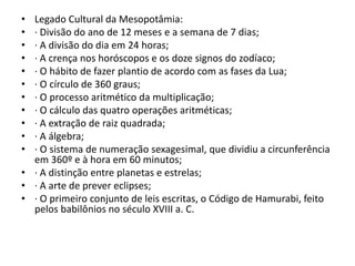 • Legado Cultural da Mesopotâmia:
• · Divisão do ano de 12 meses e a semana de 7 dias;
• · A divisão do dia em 24 horas;
• · A crença nos horóscopos e os doze signos do zodíaco;
• · O hábito de fazer plantio de acordo com as fases da Lua;
• · O círculo de 360 graus;
• · O processo aritmético da multiplicação;
• · O cálculo das quatro operações aritméticas;
• · A extração de raiz quadrada;
• · A álgebra;
• · O sistema de numeração sexagesimal, que dividiu a circunferência
em 360º e à hora em 60 minutos;
• · A distinção entre planetas e estrelas;
• · A arte de prever eclipses;
• · O primeiro conjunto de leis escritas, o Código de Hamurabi, feito
pelos babilônios no século XVIII a. C.
 