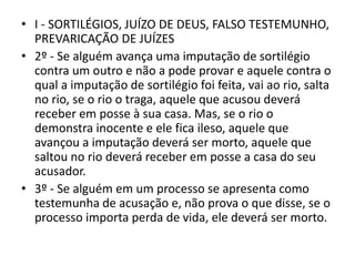 • I - SORTILÉGIOS, JUÍZO DE DEUS, FALSO TESTEMUNHO,
PREVARICAÇÃO DE JUÍZES
• 2º - Se alguém avança uma imputação de sortilégio
contra um outro e não a pode provar e aquele contra o
qual a imputação de sortilégio foi feita, vai ao rio, salta
no rio, se o rio o traga, aquele que acusou deverá
receber em posse à sua casa. Mas, se o rio o
demonstra inocente e ele fica ileso, aquele que
avançou a imputação deverá ser morto, aquele que
saltou no rio deverá receber em posse a casa do seu
acusador.
• 3º - Se alguém em um processo se apresenta como
testemunha de acusação e, não prova o que disse, se o
processo importa perda de vida, ele deverá ser morto.
 