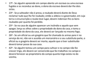 • 17º - Se alguém apreende em campo aberto um escravo ou uma escrava
fugidos e os reconduz ao dono, o dono do escravo deverá dar-lhe dois
siclos.
• 23º - Se p salteador não é preso, o roubado deverá diante de Deus
reclamar tudo que lhe foi roubado; então a aldeia e o governador, em cuja
terra e circunscrição o roubo teve lugar, devem indenizar-lhe os bens
roubados por quanto foi perdido.
• 25º - Se na casa de alguém aparecer um incêndio e aquele que vem
apagar, lança os olhos sobre a propriedade do dono da casa, e toma a
propriedade do dono da casa, ele deverá ser lançado no mesmo fogo.
• 26º - Se um oficial ou um gregário que foi chamado às armas para ir no
serviço do rei, não vai e assolda um mercenário e o seu substituto parte, o
oficial ou o gregário deverá ser morto, aquele que o tiver substituído
deverá tomar posse da sua casa.
• 42º - Se alguém tomou um campo para cultivar e no campo não fez
crescer trigo, ele deverá ser convencido que fez trabalhos no campo e
deverá fornecer ao proprietário do campo quanto trigo exista no do
vizinho.
 