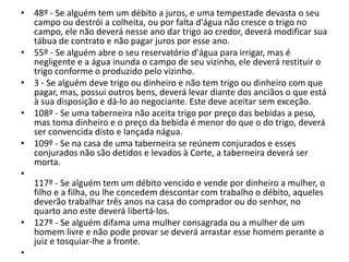 • 48º - Se alguém tem um débito a juros, e uma tempestade devasta o seu
campo ou destrói a colheita, ou por falta d'água não cresce o trigo no
campo, ele não deverá nesse ano dar trigo ao credor, deverá modificar sua
tábua de contrato e não pagar juros por esse ano.
• 55º - Se alguém abre o seu reservatório d'água para irrigar, mas é
negligente e a água inunda o campo de seu vizinho, ele deverá restituir o
trigo conforme o produzido pelo vizinho.
• 3 - Se alguém deve trigo ou dinheiro e não tem trigo ou dinheiro com que
pagar, mas, possui outros bens, deverá levar diante dos anciãos o que está
à sua disposição e dá-lo ao negociante. Este deve aceitar sem exceção.
• 108º - Se uma taberneira não aceita trigo por preço das bebidas a peso,
mas toma dinheiro e o preço da bebida é menor do que o do trigo, deverá
ser convencida disto e lançada nágua.
• 109º - Se na casa de uma taberneira se reúnem conjurados e esses
conjurados não são detidos e levados à Corte, a taberneira deverá ser
morta.
•
117º - Se alguém tem um débito vencido e vende por dinheiro a mulher, o
filho e a filha, ou lhe concedem descontar com trabalho o débito, aqueles
deverão trabalhar três anos na casa do comprador ou do senhor, no
quarto ano este deverá libertá-los.
• 127º - Se alguém difama uma mulher consagrada ou a mulher de um
homem livre e não pode provar se deverá arrastar esse homem perante o
juiz e tosquiar-lhe a fronte.
•
 