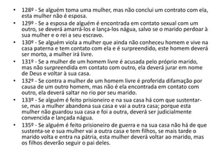 • 128º - Se alguém toma uma mulher, mas não conclui um contrato com ela,
esta mulher não é esposa.
• 129º - Se a esposa de alguém é encontrada em contato sexual com um
outro, se deverá amarrá-los e lança-los nágua, salvo se o marido perdoar à
sua mulher e o rei a seu escravo.
• 130º - Se alguém viola a mulher que ainda não conheceu homem e vive na
casa paterna e tem contato com ela e é surpreendido, este homem deverá
ser morto, a mulher irá livre.
• 131º - Se a mulher de um homem livre é acusada pelo próprio marido,
mas não surpreendida em contato com outro, ela deverá jurar em nome
de Deus e voltar à sua casa.
• 132º - Se contra a mulher de um homem livre é proferida difamação por
causa de um outro homem, mas não é ela encontrada em contato com
outro, ela deverá saltar no rio por seu marido.
• 133º - Se alguém é feito prisioneiro e na sua casa há com que sustentar-
se, mas a mulher abandona sua casa e vai a outra casa; porque esta
mulher não guardou sua casa e foi a outra, deverá ser judicialmente
convencida e lançada nágua.
• 135º - Se alguém é feito prisioneiro de guerra e na sua casa não há de que
sustenta-se e sua mulher vai a outra casa e tem filhos, se mais tarde o
marido volta e entra na pátria, esta mulher deverá voltar ao marido, mas
os filhos deverão seguir o pai deles.
 