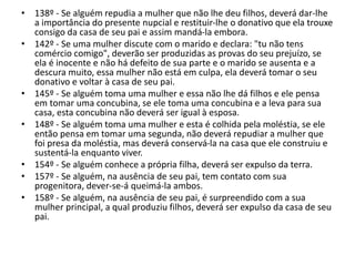 • 138º - Se alguém repudia a mulher que não lhe deu filhos, deverá dar-lhe
a importância do presente nupcial e restituir-lhe o donativo que ela trouxe
consigo da casa de seu pai e assim mandá-la embora.
• 142º - Se uma mulher discute com o marido e declara: "tu não tens
comércio comigo", deverão ser produzidas as provas do seu prejuízo, se
ela é inocente e não há defeito de sua parte e o marido se ausenta e a
descura muito, essa mulher não está em culpa, ela deverá tomar o seu
donativo e voltar à casa de seu pai.
• 145º - Se alguém toma uma mulher e essa não lhe dá filhos e ele pensa
em tomar uma concubina, se ele toma uma concubina e a leva para sua
casa, esta concubina não deverá ser igual à esposa.
• 148º - Se alguém toma uma mulher e esta é colhida pela moléstia, se ele
então pensa em tomar uma segunda, não deverá repudiar a mulher que
foi presa da moléstia, mas deverá conservá-la na casa que ele construiu e
sustentá-la enquanto viver.
• 154º - Se alguém conhece a própria filha, deverá ser expulso da terra.
• 157º - Se alguém, na ausência de seu pai, tem contato com sua
progenitora, dever-se-á queimá-la ambos.
• 158º - Se alguém, na ausência de seu pai, é surpreendido com a sua
mulher principal, a qual produziu filhos, deverá ser expulso da casa de seu
pai.
 