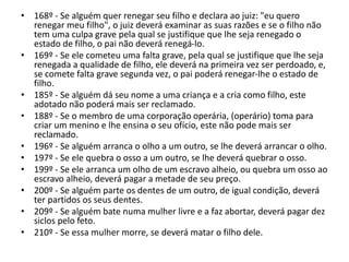 • 168º - Se alguém quer renegar seu filho e declara ao juiz: "eu quero
renegar meu filho", o juiz deverá examinar as suas razões e se o filho não
tem uma culpa grave pela qual se justifique que lhe seja renegado o
estado de filho, o pai não deverá renegá-lo.
• 169º - Se ele cometeu uma falta grave, pela qual se justifique que lhe seja
renegada a qualidade de filho, ele deverá na primeira vez ser perdoado, e,
se comete falta grave segunda vez, o pai poderá renegar-lhe o estado de
filho.
• 185º - Se alguém dá seu nome a uma criança e a cria como filho, este
adotado não poderá mais ser reclamado.
• 188º - Se o membro de uma corporação operária, (operário) toma para
criar um menino e lhe ensina o seu ofício, este não pode mais ser
reclamado.
• 196º - Se alguém arranca o olho a um outro, se lhe deverá arrancar o olho.
• 197º - Se ele quebra o osso a um outro, se lhe deverá quebrar o osso.
• 199º - Se ele arranca um olho de um escravo alheio, ou quebra um osso ao
escravo alheio, deverá pagar a metade de seu preço.
• 200º - Se alguém parte os dentes de um outro, de igual condição, deverá
ter partidos os seus dentes.
• 209º - Se alguém bate numa mulher livre e a faz abortar, deverá pagar dez
siclos pelo feto.
• 210º - Se essa mulher morre, se deverá matar o filho dele.
 