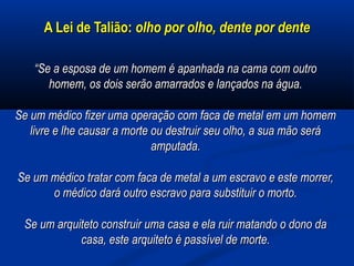 A Lei de Talião:A Lei de Talião: olho por olho, dente por denteolho por olho, dente por dente
““Se a esposa de um homem é apanhada na cama com outroSe a esposa de um homem é apanhada na cama com outro
homem, os dois serão amarrados e lançados na água.homem, os dois serão amarrados e lançados na água.
Se um médico fizer uma operação com faca de metal em um homemSe um médico fizer uma operação com faca de metal em um homem
livre e lhe causar a morte ou destruir seu olho, a sua mão serálivre e lhe causar a morte ou destruir seu olho, a sua mão será
amputada.amputada.
Se um médico tratar com faca de metal a um escravo e este morrer,Se um médico tratar com faca de metal a um escravo e este morrer,
o médico dará outro escravo para substituir o morto.o médico dará outro escravo para substituir o morto.
Se um arquiteto construir uma casa e ela ruir matando o dono daSe um arquiteto construir uma casa e ela ruir matando o dono da
casa, este arquiteto é passível de morte.casa, este arquiteto é passível de morte.
 