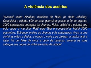 A violência dos assíriosA violência dos assírios
““Avancei sobre Kinabou, fortaleza de Hulaí (o chefe rebelde).Avancei sobre Kinabou, fortaleza de Hulaí (o chefe rebelde).
Conquistei a cidade; 600 de seus guerreiros passei a fio de espada,Conquistei a cidade; 600 de seus guerreiros passei a fio de espada,
3000 prisioneiros entreguei às chamas. Hulaí, esfolei-o e estendi sua3000 prisioneiros entreguei às chamas. Hulaí, esfolei-o e estendi sua
pele sobre a muralha. Parti para Tela e conquistei-a. Matei 3000pele sobre a muralha. Parti para Tela e conquistei-a. Matei 3000
guerreiros. Entreguei muitos às chamas e fiz prisioneiros vivos: a unsguerreiros. Entreguei muitos às chamas e fiz prisioneiros vivos: a uns
cortei as mãos e dedos, a outros o nariz e as orelhas; a muitos tirei acortei as mãos e dedos, a outros o nariz e as orelhas; a muitos tirei a
vista. Fiz um feixe de vivos e outro de cabeças; amarrei as suasvista. Fiz um feixe de vivos e outro de cabeças; amarrei as suas
cabeças aos cepos de vinha em torno da cidade”.cabeças aos cepos de vinha em torno da cidade”.
  
 