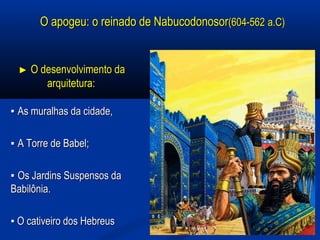 O apogeu: o reinado de NabucodonosorO apogeu: o reinado de Nabucodonosor(604-562(604-562 a.C)a.C)
►► O desenvolvimento daO desenvolvimento da
arquitetura:arquitetura:
▪▪ As muralhas da cidade,As muralhas da cidade,
▪▪ A Torre de Babel;A Torre de Babel;
▪▪ Os Jardins Suspensos daOs Jardins Suspensos da
Babilônia.Babilônia.
▪▪ O cativeiro dos HebreusO cativeiro dos Hebreus
 