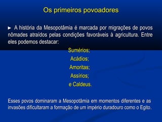 Os primeiros povoadoresOs primeiros povoadores
►►  A história da Mesopotâmia é marcada por migrações de povos A história da Mesopotâmia é marcada por migrações de povos 
nômades atraídos pelas condições favoráveis à agricultura. Entre nômades atraídos pelas condições favoráveis à agricultura. Entre 
eles podemos destacar:eles podemos destacar:
Sumérios;  Sumérios;  
Acádios; Acádios; 
Amoritas; Amoritas; 
Assírios; Assírios; 
e Caldeus.e Caldeus.
Esses povos dominaram a Mesopotâmia em momentos diferentes e as  Esses povos dominaram a Mesopotâmia em momentos diferentes e as  
invasões dificultaram a formação de um império duradouro como o Egitoinvasões dificultaram a formação de um império duradouro como o Egito..
 