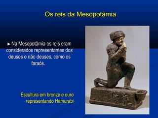 Os reis da MesopotâmiaOs reis da Mesopotâmia
►►Na Mesopotâmia os reis eramNa Mesopotâmia os reis eram
considerados representantes dosconsiderados representantes dos
deuses e não deuses, como osdeuses e não deuses, como os
faraós.faraós.
Escultura em bronze e ouroEscultura em bronze e ouro
representando Hamurabirepresentando Hamurabi
 