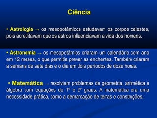 CiênciaCiência
•• AstrologiaAstrologia →→ os mesopotâmicos estudavam os corpos celestes,os mesopotâmicos estudavam os corpos celestes,
pois acreditavam que os astros influenciavam a vida dos homens.pois acreditavam que os astros influenciavam a vida dos homens.
•• AstronomiaAstronomia →→ os mesopotâmios criaram um calendário com anoos mesopotâmios criaram um calendário com ano
em 12 meses, o que permitia prever as enchentes. Também criaramem 12 meses, o que permitia prever as enchentes. Também criaram
a semana de sete dias e o dia em dois períodos de doze horas.a semana de sete dias e o dia em dois períodos de doze horas.
•• MatemáticaMatemática →→ resolviam problemas de geometria, aritmética eresolviam problemas de geometria, aritmética e
álgebra com equações do 1º e 2º graus. A matemática era umaálgebra com equações do 1º e 2º graus. A matemática era uma
necessidade prática, como a demarcação de terras e construções.necessidade prática, como a demarcação de terras e construções.
 