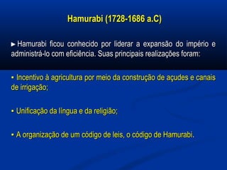 Hamurabi (1728-1686 a.C)Hamurabi (1728-1686 a.C)
►►Hamurabi ficou conhecido por liderar a expansão do império eHamurabi ficou conhecido por liderar a expansão do império e
administrá-lo com eficiência. Suas principais realizações foram:administrá-lo com eficiência. Suas principais realizações foram:
▪▪ Incentivo à agricultura por meio da construção de açudes e canaisIncentivo à agricultura por meio da construção de açudes e canais
de irrigação;de irrigação;
▪▪ Unificação da língua e da religião;Unificação da língua e da religião;
▪▪ A organização de um código de leis, o código de HamurabiA organização de um código de leis, o código de Hamurabi..
 