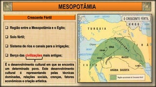  Região entre a Mesopotâmia e o Egito;
 Solo fértil;
 Sistema de rios e canais para a irrigação;
 Berço das civilizações mais antigas;
Crescente Fértil
É o desenvolvimento cultural em que se encontra
um determinado povo. Este desenvolvimento
cultural é representando pelas técnicas
dominadas, relações sociais, crenças, fatores
econômicos e criação artística.
 