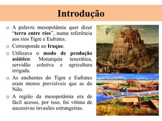Introdução
o A palavra mesopotâmia quer dizer
“terra entre rios”, numa referência
aos rios Tigre e Eufrates.
o Corresponde ao Iraque.
o Utilizava o modo de produção
asiático: Monarquia teocrática,
servidão coletiva e agricultura
irrigada.
o As enchentes do Tigre e Eufrates
eram menos previsíveis que as do
Nilo.
o A região da mesopotâmia era de
fácil acesso, por isso, foi vítima de
sucessivas invasões estrangeiras.
 