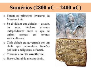 Sumérios (2800 aC – 2400 aC)
o Foram os primeiros invasores da
Mesopotâmia.
o Se dividiam em cidades – estado,
ou seja, núcleos urbanos
independentes entre si que se
uniam apenas em termos
socioculturais.
o Cada cidade era governada por um
chefe que acumulava funções
políticas e religiosas, o Patesi.
o Criaram a escrita cuneiforme.
o Base cultural da mesopotâmia.
 