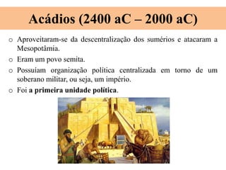 Acádios (2400 aC – 2000 aC)
o Aproveitaram-se da descentralização dos sumérios e atacaram a
Mesopotâmia.
o Eram um povo semita.
o Possuíam organização política centralizada em torno de um
soberano militar, ou seja, um império.
o Foi a primeira unidade política.
 