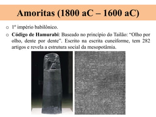 Amoritas (1800 aC – 1600 aC)
o 1º império babilônico.
o Código de Hamurabi: Baseado no princípio do Tailão: “Olho por
olho, dente por dente”. Escrito na escrita cuneiforme, tem 282
artigos e revela a estrutura social da mesopotâmia.
 
