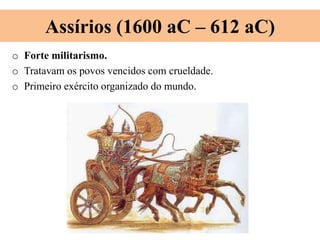 Assírios (1600 aC – 612 aC)
o Forte militarismo.
o Tratavam os povos vencidos com crueldade.
o Primeiro exército organizado do mundo.
 