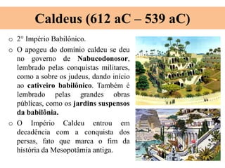 Caldeus (612 aC – 539 aC)
o 2° Império Babilônico.
o O apogeu do domínio caldeu se deu
no governo de Nabucodonosor,
lembrado pelas conquistas militares,
como a sobre os judeus, dando início
ao cativeiro babilônico. Também é
lembrado pelas grandes obras
públicas, como os jardins suspensos
da babilônia.
o O Império Caldeu entrou em
decadência com a conquista dos
persas, fato que marca o fim da
história da Mesopotâmia antiga.
 