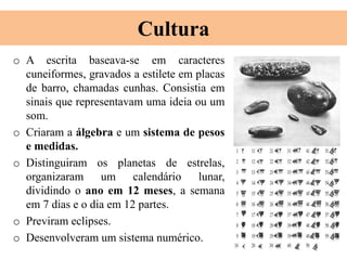 Cultura
o A escrita baseava-se em caracteres
cuneiformes, gravados a estilete em placas
de barro, chamadas cunhas. Consistia em
sinais que representavam uma ideia ou um
som.
o Criaram a álgebra e um sistema de pesos
e medidas.
o Distinguiram os planetas de estrelas,
organizaram um calendário lunar,
dividindo o ano em 12 meses, a semana
em 7 dias e o dia em 12 partes.
o Previram eclipses.
o Desenvolveram um sistema numérico.
 