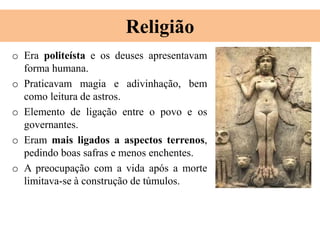 Religião
o Era politeísta e os deuses apresentavam
forma humana.
o Praticavam magia e adivinhação, bem
como leitura de astros.
o Elemento de ligação entre o povo e os
governantes.
o Eram mais ligados a aspectos terrenos,
pedindo boas safras e menos enchentes.
o A preocupação com a vida após a morte
limitava-se à construção de túmulos.
 