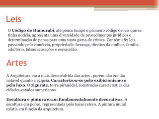 Leis
O Código de Hamurabi, até pouco tempo o primeiro código de leis que se
tinha notícia, apresenta uma diversidade de procedimentos jurídicos e
determinação de penas para uma vasta gama de crimes. Contém 282 leis,
passando pelo comércio, propriedade, herança, direitos da mulher, família,
adultério, falsas acusações e escravidão.
Artes
A Arquitetura era a mais desenvolvida das artes , porém não era tão
notável quanto a egípcia. Caracterizou-se pelo exibicionismo e
pelo luxo. O zigurate, torre piramidal, construção característica das
cidades-estados sumerianos.
Escultura e pintura eram fundamentalmente decorativas. A
escultura era pobre, representada pelo baixo relevo. A pintura mural
existia em função da arquitetura.
 