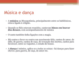 Música e dança
• A música na Mesopotâmia, principalmente entre os babilônicos,
estava ligada à religião.
• Quando os fiéis estavam reunidos, cantavam hinos em louvor
dos deuses, com acompanhamento de música
• O canto também tinha ligações com a magia.
• Há cantos a favor ou contra um nascimento feliz, cantos de amor, de
ódio, de guerra, cantos de caça, de evocação dos mortos, cantos para
favorecer, entre os viajantes, o estado de transe.
• A dança é mímica, aplica-se a todas as coisas:- há danças para fazer
chover, para guerra, de caça, de amor etc.
 
