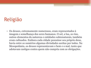 Religião
• Os deuses, extremamente numerosos, eram representados à
imagem e semelhança dos seres humanos. O sol, a lua, os rios,
outros elementos da natureza e entidades sobrenaturais, também
eram cultuados. Embora cada cidade possuísse seu próprio deus,
havia entre os sumérios algumas divindades aceitas por todos. Na
Mesopotâmia, os deuses representavam o bem e o mal, tanto que
adotavam castigos contra quem não cumpria com as obrigações.
 