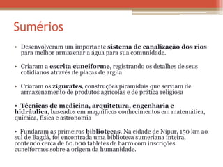 Sumérios
• Desenvolveram um importante sistema de canalização dos rios
para melhor armazenar a água para sua comunidade.
• Criaram a escrita cuneiforme, registrando os detalhes de seus
cotidianos através de placas de argila
• Criaram os zigurates, construções piramidais que serviam de
armazenamento de produtos agrícolas e de prática religiosa
• Técnicas de medicina, arquitetura, engenharia e
hidráulica, baseados em magníficos conhecimentos em matemática,
química, física e astronomia
• Fundaram as primeiras bibliotecas. Na cidade de Nipur, 150 km ao
sul de Bagdá, foi encontrada uma biblioteca sumeriana inteira,
contendo cerca de 60.000 tabletes de barro com inscrições
cuneiformes sobre a origem da humanidade.
 