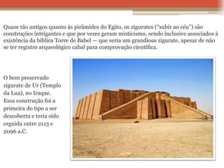 Quase tão antigos quanto às pirâmides do Egito, os zigurates (“subir ao céu”) são
construções intrigantes e que por vezes geram misticismo, sendo inclusive associados à
existência da bíblica Torre de Babel — que seria um grandioso zigurate, apesar de não
se ter registro arqueológico cabal para comprovação científica.
O bem preservado
zigurate de Ur (Templo
da Lua), no Iraque.
Essa construção foi a
primeira do tipo a ser
descoberta e teria sido
erguida entre 2113 e
2096 a.C.
 