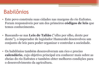 Babilônios
• Este povo construiu suas cidades nas margens do rio Eufrates.
Foram responsáveis por um dos primeiros códigos de leis que
temos conhecimento.
• Baseando-se nas Leis de Talião ("olho por olho, dente por
dente"), o imperador de legislador Hamurabi desenvolveu um
conjunto de leis para poder organizar e controlar a sociedade.
• Os babilônios também desenvolveram um rico e preciso
calendário, cujo objetivo principal era conhecer mais sobre as
cheias do rio Eufrates e também obter melhores condições para
o desenvolvimento da agricultura.
 