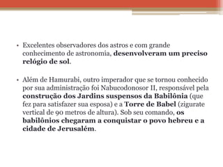 • Excelentes observadores dos astros e com grande
conhecimento de astronomia, desenvolveram um preciso
relógio de sol.
• Além de Hamurabi, outro imperador que se tornou conhecido
por sua administração foi Nabucodonosor II, responsável pela
construção dos Jardins suspensos da Babilônia (que
fez para satisfazer sua esposa) e a Torre de Babel (zigurate
vertical de 90 metros de altura). Sob seu comando, os
babilônios chegaram a conquistar o povo hebreu e a
cidade de Jerusalém.
 