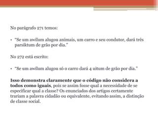No parágrafo 271 temos:
• “Se um awilum alugou animais, um carro e seu condutor, dará três
parsiktum de grão por dia.”
No 272 está escrito:
• “Se um awilum alugou só o carro dará 4 uitum de grão por dia.”
Isso demonstra claramente que o código não considera a
todos como iguais, pois se assim fosse qual a necessidade de se
especificar qual a classe? Os enunciados dos artigos certamente
trariam a palavra cidadão ou equivalente, evitando assim, a distinção
de classe social.
 