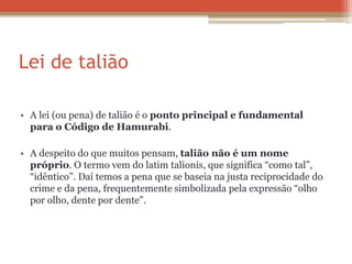Lei de talião
• A lei (ou pena) de talião é o ponto principal e fundamental
para o Código de Hamurabi.
• A despeito do que muitos pensam, talião não é um nome
próprio. O termo vem do latim talionis, que significa “como tal”,
“idêntico”. Daí temos a pena que se baseia na justa reciprocidade do
crime e da pena, frequentemente simbolizada pela expressão “olho
por olho, dente por dente”.
 