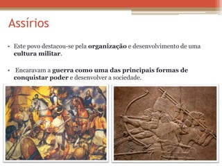 Assírios
• Este povo destacou-se pela organização e desenvolvimento de uma
cultura militar.
• Encaravam a guerra como uma das principais formas de
conquistar poder e desenvolver a sociedade.
 