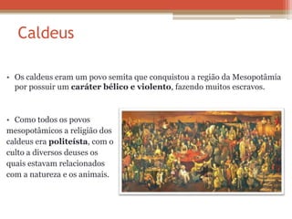 Caldeus
• Os caldeus eram um povo semita que conquistou a região da Mesopotâmia
por possuir um caráter bélico e violento, fazendo muitos escravos.
• Como todos os povos
mesopotâmicos a religião dos
caldeus era politeísta, com o
culto a diversos deuses os
quais estavam relacionados
com a natureza e os animais.
 