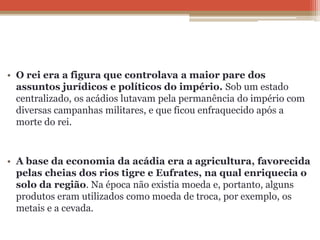• O rei era a figura que controlava a maior pare dos
assuntos jurídicos e políticos do império. Sob um estado
centralizado, os acádios lutavam pela permanência do império com
diversas campanhas militares, e que ficou enfraquecido após a
morte do rei.
• A base da economia da acádia era a agricultura, favorecida
pelas cheias dos rios tigre e Eufrates, na qual enriquecia o
solo da região. Na época não existia moeda e, portanto, alguns
produtos eram utilizados como moeda de troca, por exemplo, os
metais e a cevada.
 