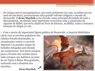 • Os antigos povos mesopotâmicos, que eram politeístas (ou seja, acreditavam em
mais de um deus), presenciaram uma grande reforma religiosa a mando de
Hamurabi. O deus Marduk seria elevado como principal divindade de toda a
Mesopotâmia, recebendo uma importante reverência com a construção do
zigurate de Babel, que seria citado no livro de Gênesis, na Bíblia, como a tentativa
humana de chegar ao céu.
• Com a morte da importante figura política de Hamurabi, o Império Babilônico
cairia com as revoltas populares das
cidades-Estado dominadas, as
conspirações contra a sucessão
imperial e as grandes cargas de
trabalho delegadas pelo Estado
aos camponeses. Isso daria margem
para a invasão dos cassitas (povo
indo-europeu que habitava no leste
do rio Tigre) à Baixa Mesopotâmia,
acabando com o domínio dos
amoritas.
Deus Marduk
 