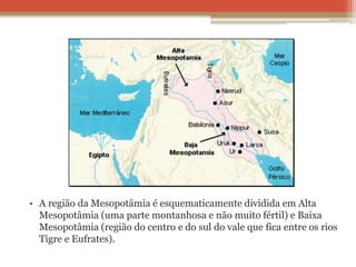 • A região da Mesopotâmia é esquematicamente dividida em Alta
Mesopotâmia (uma parte montanhosa e não muito fértil) e Baixa
Mesopotâmia (região do centro e do sul do vale que fica entre os rios
Tigre e Eufrates).
 