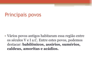 Principais povos
• Vários povos antigos habitaram essa região entre
os séculos V e I a.C. Entre estes povos, podemos
destacar: babilônicos, assírios, sumérios,
caldeus, amoritas e acádios.
 