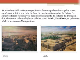 As primeiras civilizações mesopotâmicas foram aquelas criadas pelos povos
sumérios e acádios por volta do final do quarto milênio antes de Cristo. Os
sumérios foram responsáveis pelo desenvolvimento do sistema de drenagem
dos pântanos e pela fundação de cidades como Eridu, Ur e Uruk, os primeiros
núcleos urbanos da Mesopotâmia.
Eridu. Uruk.
 