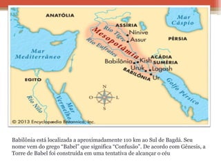 Babilônia está localizada a aproximadamente 110 km ao Sul de Bagdá. Seu
nome vem do grego “Babel” que significa “Confusão”. De acordo com Gênesis, a
Torre de Babel foi construída em uma tentativa de alcançar o céu
 